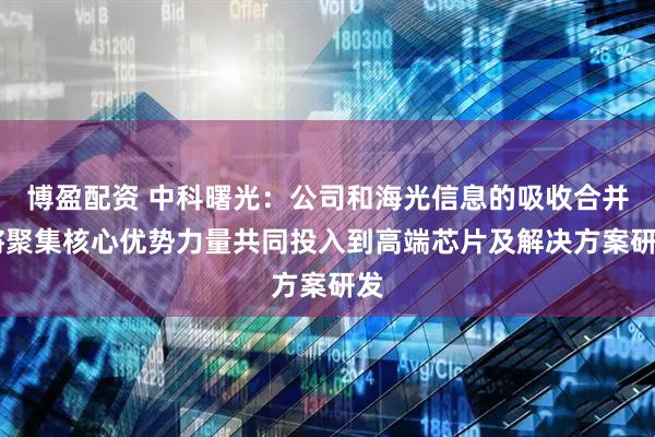 博盈配资 中科曙光：公司和海光信息的吸收合并 将聚集核心优势力量共同投入到高端芯片及解决方案研发