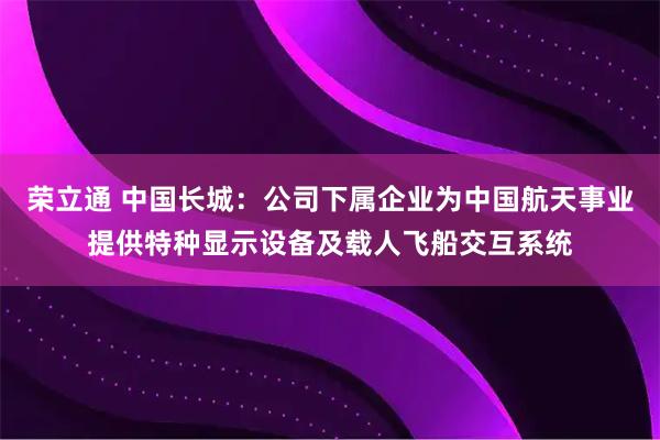 荣立通 中国长城：公司下属企业为中国航天事业提供特种显示设备及载人飞船交互系统