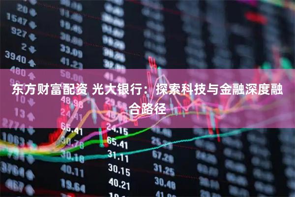 东方财富配资 光大银行：探索科技与金融深度融合路径