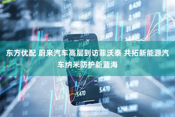 东方优配 蔚来汽车高层到访菲沃泰 共拓新能源汽车纳米防护新蓝海