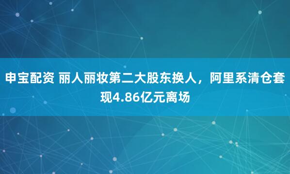 申宝配资 丽人丽妆第二大股东换人，阿里系清仓套现4.86亿元离场