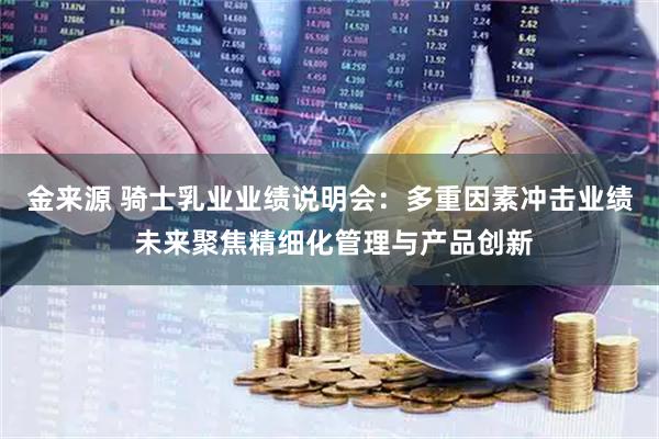 金来源 骑士乳业业绩说明会：多重因素冲击业绩 未来聚焦精细化管理与产品创新