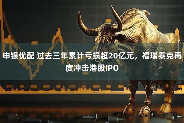 申银优配 过去三年累计亏损超20亿元，福瑞泰克再度冲击港股IPO