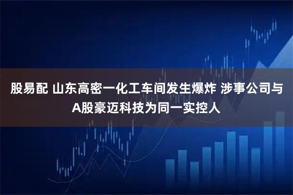 股易配 山东高密一化工车间发生爆炸 涉事公司与A股豪迈科技为同一实控人