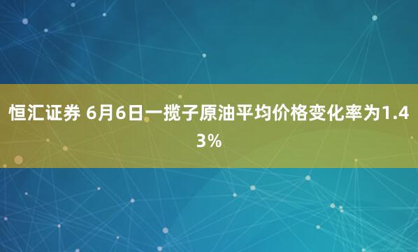 恒汇证券 6月6日一揽子原油平均价格变化率为1.43%