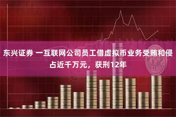东兴证券 一互联网公司员工借虚拟币业务受贿和侵占近千万元，获刑12年