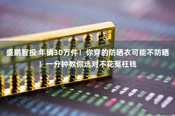盛鹏智投 年销30万件！你穿的防晒衣可能不防晒！一分钟教你选对不花冤枉钱