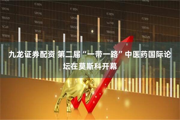九龙证券配资 第二届“一带一路”中医药国际论坛在莫斯科开幕