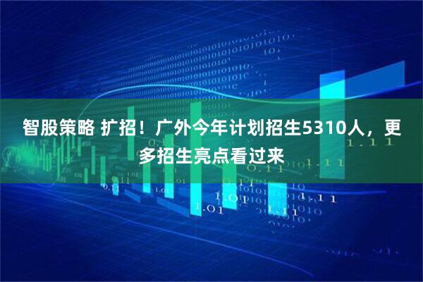 智股策略 扩招！广外今年计划招生5310人，更多招生亮点看过来