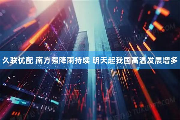 久联优配 南方强降雨持续 明天起我国高温发展增多