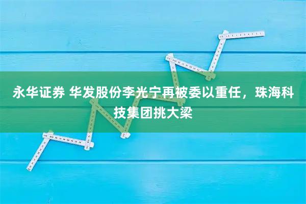 永华证券 华发股份李光宁再被委以重任，珠海科技集团挑大梁