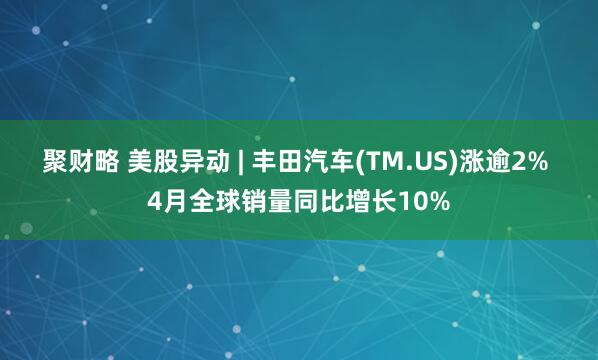 聚财略 美股异动 | 丰田汽车(TM.US)涨逾2% 4月全球销量同比增长10%