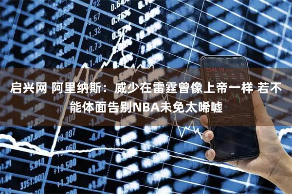 启兴网 阿里纳斯：威少在雷霆曾像上帝一样 若不能体面告别NBA未免太唏嘘