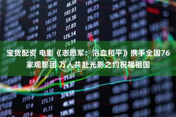 宝货配资 电影《志愿军：浴血和平》携手全国76家观影团 万人共赴光影之约祝福祖国