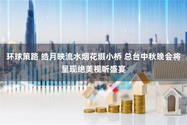 环球策路 皓月映流水烟花缀小桥 总台中秋晚会将呈现绝美视听盛宴