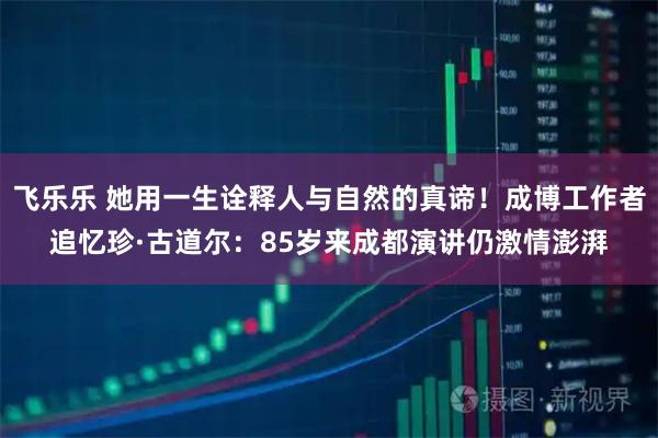飞乐乐 她用一生诠释人与自然的真谛！成博工作者追忆珍·古道尔：85岁来成都演讲仍激情澎湃