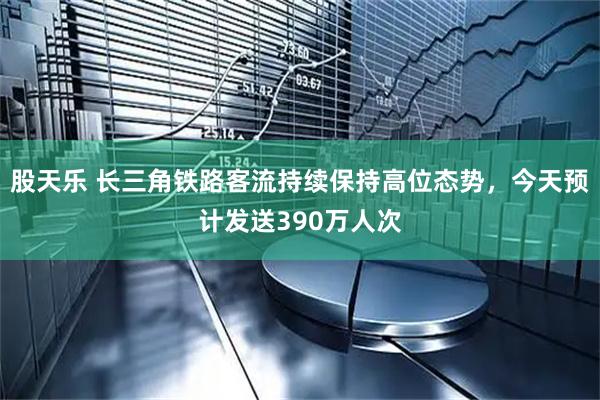 股天乐 长三角铁路客流持续保持高位态势，今天预计发送390万人次
