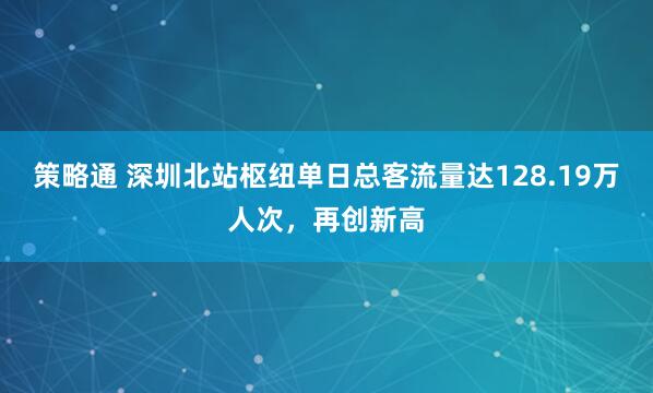 策略通 深圳北站枢纽单日总客流量达128.19万人次，再创新高