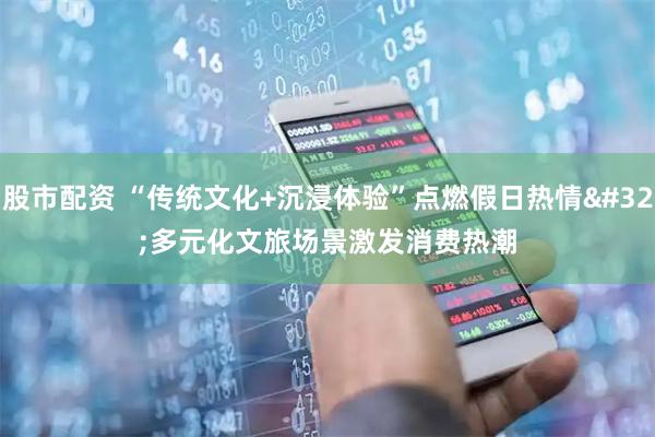 股市配资 “传统文化+沉浸体验”点燃假日热情&#32;多元化文旅场景激发消费热潮