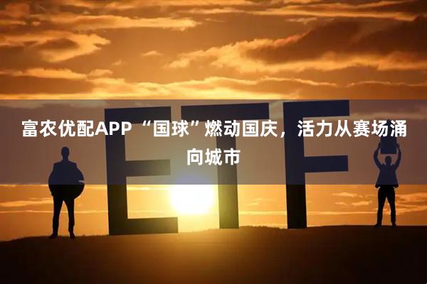 富农优配APP “国球”燃动国庆，活力从赛场涌向城市