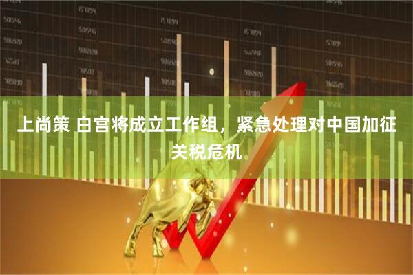 上尚策 白宫将成立工作组，紧急处理对中国加征关税危机