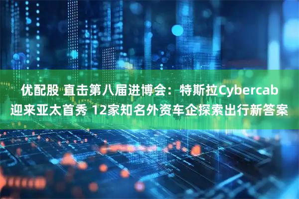 优配股 直击第八届进博会：特斯拉Cybercab迎来亚太首秀 12家知名外资车企探索出行新答案