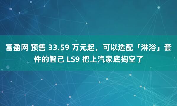 富盈网 预售 33.59 万元起，可以选配「淋浴」套件的智己 LS9 把上汽家底掏空了