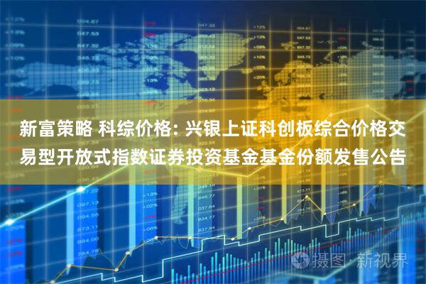 新富策略 科综价格: 兴银上证科创板综合价格交易型开放式指数证券投资基金基金份额发售公告