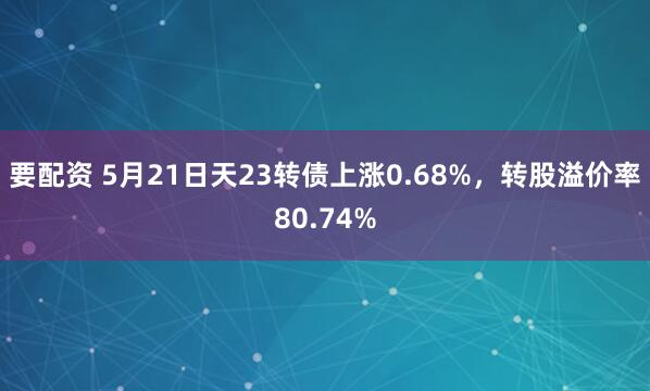 要配资 5月21日天23转债上涨0.68%，转股溢价率80.74%