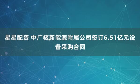 星星配资 中广核新能源附属公司签订6.51亿元设备采购合同