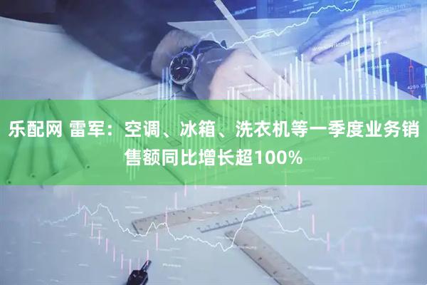 乐配网 雷军：空调、冰箱、洗衣机等一季度业务销售额同比增长超100%