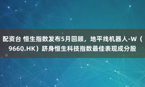 配资台 恒生指数发布5月回顾，地平线机器人-W（9660.HK）跻身恒生科技指数最佳表现成分股