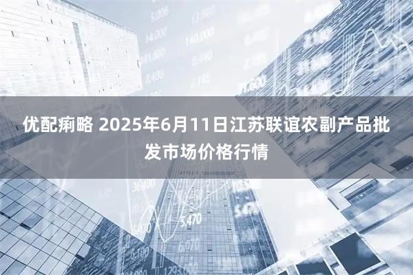 优配痢略 2025年6月11日江苏联谊农副产品批发市场价格行情