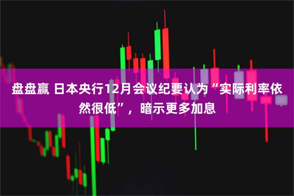 盘盘赢 日本央行12月会议纪要认为“实际利率依然很低”，暗示更多加息