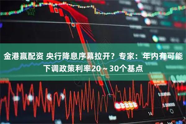 金港赢配资 央行降息序幕拉开？专家：年内有可能下调政策利率20～30个基点