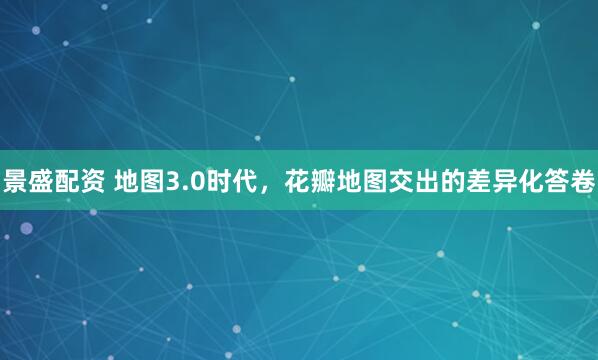 景盛配资 地图3.0时代，花瓣地图交出的差异化答卷