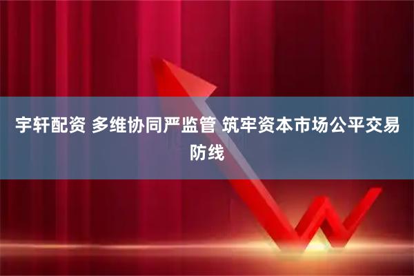 宇轩配资 多维协同严监管 筑牢资本市场公平交易防线