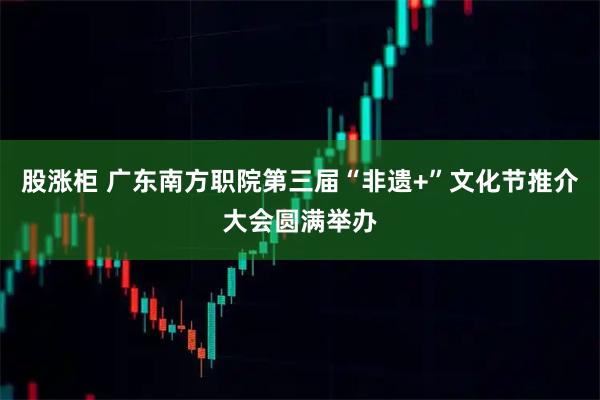 股涨柜 广东南方职院第三届“非遗+”文化节推介大会圆满举办