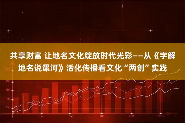 共享财富 让地名文化绽放时代光彩——从《字解地名说漯河》活化传播看文化“两创”实践